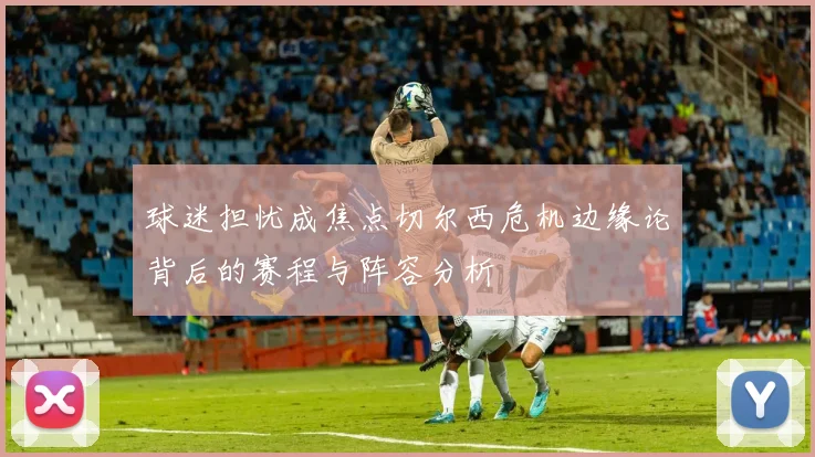 球迷担忧成焦点切尔西危机边缘论背后的赛程与阵容分析