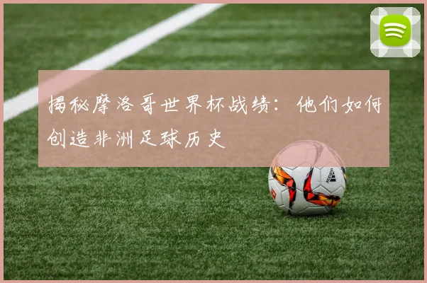 揭秘摩洛哥世界杯战绩：他们如何创造非洲足球历史