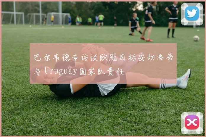 巴尔韦德专访谈欧冠目标安切洛蒂与 Uruguay国家队责任