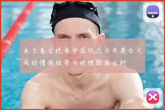 米兰看台视角中国观众与冬奥会之间的情感纽带与地理距离分析